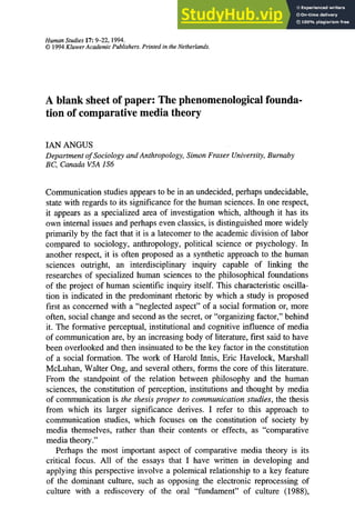 Human Studies 17: 9-22, 1994.
© 1994 KluwerAcademic Publishers. Printed in the Netherlands.
A blank sheet of paper: The phenomenological founda-
tion of comparative media theory
IAN ANGUS
Department of Sociology and Anthropology, Simon Fraser University, Burnaby
BC, Canada V5A 1S6
Communication studies appears to be in an undecided, perhaps undecidable,
state with regards to its significance for the human sciences. In one respect,
it appears as a specialized area of investigation which, although it has its
own internal issues and perhaps even classics, is distinguished more widely
primarily by the fact that it is a latecomer to the academic division of labor
compared to sociology, anthropology, political science or psychology. In
another respect, it is often proposed as a synthetic approach to the human
sciences outright, an interdisciplinary inquiry capable of linking the
researches of specialized human sciences to the philosophical foundations
of the project of human scientific inquiry itself. This characteristic oscilla-
tion is indicated in the predominant rhetoric by which a study is proposed
first as concerned with a "neglected aspect" of a social formation or, more
often, social change and second as the secret, or "organizing factor," behind
it. The formative perceptual, institutional and cognitive influence of media
of communication are, by an increasing body of literature, first said to have
been overlooked and then insinuated to be the key factor in the constitution
of a social formation. The work of Harold Innis, Eric Havelock, Marshall
McLuhan, Walter Ong, and several others, forms the core of this literature.
From the standpoint of the relation between philosophy and the human
sciences, the constitution of perception, institutions and thought by media
of communication is the thesis proper to communication studies, the thesis
from which its larger significance derives. I refer to this approach to
communication studies, which focuses on the constitution of society by
media themselves, rather than their contents or effects, as "comparative
media theory."
Perhaps the most important aspect of comparative media theory is its
critical focus. All of the essays that I have written in developing and
applying this perspective involve a polemical relationship to a key feature
of the dominant culture, such as opposing the electronic reprocessing of
culture with a rediscovery of the oral "fundament" of culture (1988),
 