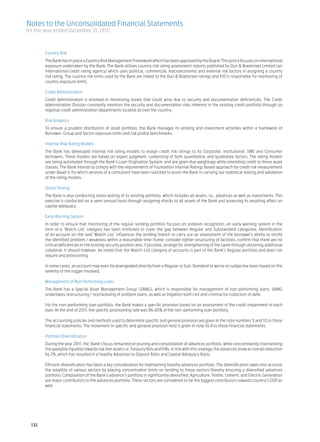 Notes to the Unconsolidated Financial Statements
for the year ended December 31, 2011



	         Country Risk	
	         The Bank has in place a Country Risk Management Framework which has been approved by the Board. This policy focuses on international
          exposure undertaken by the Bank. The Bank utilizes country risk rating assessment reports published by Dun & Bradstreet Limited (an
          international credit rating agency) which uses political, commercial, macroeconomic and external risk factors in assigning a country
          risk rating. The country risk limits used by the Bank are linked to the Dun & Bradstreet ratings and FID is responsible for monitoring of
          country exposure limits.	

	         Credit Administration	
	         Credit Administration is involved in minimizing losses that could arise due to security and documentation deficiencies. The Credit
          Administration Division constantly monitors the security and documentation risks inherent in the existing credit portfolio through six
          regional credit administration departments located all over the country.	

	         Risk Analytics	
	         To ensure a prudent distribution of asset portfolio, the Bank manages its lending and investment activities within a framework of
          Borrower, Group and Sector exposure limits and risk profile benchmarks.	

	         Internal Risk Rating Models	
	         The Bank has developed internal risk rating models to assign credit risk ratings to its Corporate, Institutional, SME and Consumer
          borrowers. These models are based on expert judgment, comprising of both quantitative and qualitative factors. The rating models
          are being automated through the Bank’s Loan Origination System, and are given due weightage while extending credit to these asset
          classes. The Bank intends to comply with the requirements of Foundation Internal Ratings Based approach for credit risk measurement
          under Basel II, for which services of a consultant have been solicited to assist the Bank in carrying out statistical testing and validation
          of the rating models.	

	         Stress Testing	
	         The Bank is also conducting stress testing of its existing portfolio, which includes all assets, i.e., advances as well as investments. This
          exercise is conducted on a semi-annual basis through assigning shocks to all assets of the Bank and assessing its resulting affect on
          capital adequacy.	

	         Early Warning System	
	         In order to ensure that monitoring of the regular lending portfolio focuses on problem recognition, an early warning system in the
          form of a ‘Watch-List’ category has been instituted to cover the gap between Regular and Substandard categories. Identification
          of an account on the said ‘Watch-List’ influences the lending branch to carry out an assessment of the borrower’s ability to rectify
          the identified problem / weakness within a reasonable time-frame, consider tighter structuring of facilities, confirm that there are no
          critical deficiencies in the existing security position and, if possible, arrange for strengthening of the same through obtaining additional
          collateral. It should however, be noted that the Watch-List category of accounts is part of the Bank’s Regular portfolio and does not
          require any provisioning.	

	         In some cases, an account may even be downgraded directly from a Regular to Sub-Standard or worse on subjective basis based on the
          severity of the trigger involved.	

	         Management of Non Performing Loans	
	         The Bank has a Special Asset Management Group (SAMG), which is responsible for management of non performing loans. SAMG
          undertakes restructuring / rescheduling of problem loans, as well as litigation both civil and criminal for collection of debt.	
	
	         For the non-performing loan portfolio, the Bank makes a specific provision based on an assessment of the credit impairment of each
          loan. At the end of 2011, the specific provisioning rate was 86.40% of the non-performing loan portfolio. 	
	
	         The accounting policies and methods used to determine specific and general provision are given in the note numbers 5 and 10 to these
          financial statements. The movement in specific and general provision held is given in note 10.4 to these financial statements.	
	
	         Portfolio Diversification	
	         During the year 2011, the Bank’s focus remained on pruning and consolidation of advances portfolio, while concomitantly channelizing
          the available liquidity towards risk free assets i.e. Treasury Bills and PIBs. In line with this strategy, the advances show an overall reduction
          by 2%, which has resulted in a healthy Advances to Deposit Ratio and Capital Adequacy Ratio.	

	         Efficient diversification has been a key consideration for maintaining healthy advances portfolio. The diversification takes into account
          the volatility of various sectors by placing concentration limits on lending to these sectors thereby ensuring a diversified advances
          portfolio. Composition of the Bank’s advance’s portfolio is significantly diversified. Agriculture, Textile, Cement, and Electric Generation
          are major contributors to the advances portfolio. These sectors are considered to be the biggest contributors towards country’s GDP as
          well.




    132
 