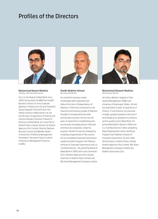 Profiles of the Directors




 Mohammad Naeem Mukhtar                        Sheikh Mukhtar Ahmad                           Muhammad Waseem Mukhtar
 Chairman / Non Executive Director             Non Executive Director                         Non Executive Director

 He is on the Board of Allied Bank since       He started his business career                 He holds a Master’s degree in Total
 2004. He has done his MBA from Cardiff        immediately after migrating from               Quality Management (TQM) from
 Business School U.K, Post Graduate            India at the time of Independence of           University of Glamorgan, Wales, UK and
 diploma in Textiles from UK and Chartered     Pakistan in 1947 and contributed to the        has diversified 14 years of experience of
 Textile Engineer (CText ATI) from The
                                               industrial and business growth of Pakistan     Finance, IT and Industry. His proactive
 Textile Institute in Manchester U.K. He
                                               through his entrepreneurship skills            strategic guidance played a vital role in
 has 26 years of experience of finance and
                                               and business acumen. He has over 50            technological up-gradation to enhance
 industry. Besides Chairman of Board of
                                               years of experience in establishing and        service quality across Allied Bank. He
 Directors of Allied Bank, he is also CEO of
 Ibrahim Fibres Limited, Director of Ibrahim   successfully managing various industrial       joined Allied Bank’s Board in 2004 and
 Agencies (Pvt) Limited, Director Pakistan     and financial companies. Under his             is a “Certified Director” after completing
 Business Council and Member Board             auspices, Ibrahim Group has emerged as         Board Development Series Certificate
 of Governors of National Management           a leading conglomerate of the country.         Program from Pakistan Institute of
 Foundation, the parent body of Lahore         He has completed Corporate Governance          Corporate Governance. He also holds
 University of Management Sciences             Leadership Skills Program from Pakistan        Directorships in Ibrahim Fibres Limited,
 (LUMS).                                       Institute of Corporate Governance and is a     Ibrahim Agencies (Pvt) Limited, ABL Asset
                                               “Certified Director”. He joined the Board of   Management Company Limited and
                                               Allied Bank in 2005 and is also Chairman/      Arabian Seacountry Club.
                                               CEO of Ibrahim Agencies (Pvt) Limited,
                                               Chairman of Ibrahim Fibres Limited and
                                               ABL Asset Management Company Limited.




14
 