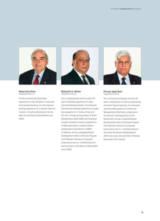 Annual Report of Allied Bank Limited for the year 2011




Abdul Aziz Khan                              Mubashir A. Akhtar                          Pervaiz Iqbal Butt
Independent Director                         Independent Director                        Independent Director

He has enriched and diversified              He is a law graduate and has about 45       He is an Electrical Engineer and has 42
experience of over 48 years in local and     years of banking experience in local        years of experience in marine engineering
international banking. His international     and international markets. His extensive    and other heavy Industries. His extensive
banking experience is in diverse financial   international banking experience includes   and diversified exposure of Industrial
markets, including Switzerland. He has       key assignments in Turkey, Oman and         Management effectively complements
been on the Board of Allied Bank since       UK. He is a Financial Consultant of Asian   the decision making process at the
2004.                                        Development Bank (ADB) and remained         Board level. He has completed Board
                                             actively involved in various assignments    Development Series Certificate Program
                                             of ADB especially on capital markets        from Pakistan Institute of Corporate
                                             development and reforms of NBFIs            Governance and is a “Certified Director”.
                                             in Pakistan. He has completed Board         He Joined the Board of Allied Bank in
                                             Development Series Certificate Program      2007 and is also Director/CEO of Polytek
                                             from Pakistan Institute of Corporate        Associates (Pvt) Limited.
                                             Governance and is a “Certified Director”
                                             and has been on the Board of Allied Bank
                                             since 2006.




                                                                                                                                                       15
 