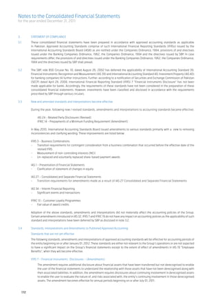 Notes to the Consolidated Financial Statements
for the year ended December 31, 2011



3.	         STATEMENT OF COMPLIANCE
3.1	        These consolidated financial statements have been prepared in accordance with approved accounting standards as applicable
            in Pakistan. Approved Accounting Standards comprise of such International Financial Reporting Standards (IFRSs) issued by the
            International Accounting Standards Board (IASB) as are notified under the Companies Ordinance, 1984, provisions of and directives
            issued under the Banking Companies Ordinance, 1962, the Companies Ordinance, 1984 and the directives issued by SBP. In case
            requirements differ, the provisions of and directives issued under the Banking Companies Ordinance, 1962, the Companies Ordinance,
            1984 and the directives issued by SBP shall prevail.						

3.2	        The SBP, vide BSD Circular No. 10, dated August 26, 2002 has deferred the applicability of International Accounting Standard 39,
            Financial Instruments: Recognition and Measurement (IAS 39) and International Accounting Standard 40, Investment Property (IAS 40)
            for banking companies till further instructions. Further, according to a notification of Securities and Exchange Commission of Pakistan
            (SECP) dated April 28, 2008, International Financial Reporting Standard (IFRS) 7 “Financial Instruments Disclosure” has not been
            made applicable for banks. Accordingly, the requirements of these standards have not been considered in the preparation of these
            consolidated financial statements. However, investments have been classified and disclosed in accordance with the requirements
            prescribed by SBP through various circulars.						

3.3	 New and amended standards and interpretations become effective						
							
	    During the year, following new / revised standards, amendments and interpretations to accounting standards became effective:	
     	
		        IAS 24 - Related Party Disclosures (Revised)					
		        IFRIC 14 - Prepayments of a Minimum Funding Requirement (Amendment)					
							
	    In May 2010, International Accounting Standards Board issued amendments to various standards primarily with a view to removing
     inconsistencies and clarifying wording. These improvements are listed below:					

	           IFRS 3 – Business Combinations
	           - 	 Transition requirements for contingent consideration from a business combination that occurred before the effective date of the
                 revised IFRS
	           - 	 Measurement of non-controlling interests (NCI)
	           - 	 Un-replaced and voluntarily replaced share-based payment awards				

	 IAS 1 – Presentation of Financial Statements
	 - 	 Clarification of statement of changes in equity				
							
	 IAS 27 – Consolidated and Separate Financial Statements
	 - 	 Transition requirements for amendments made as a result of IAS 27 Consolidated and Separate Financial Statements	
        	
	 IAS 34 – Interim Financial Reporting
	 - 	 Significant events and transactions					
							
	 IFRIC 13 – Customer Loyalty Programmes
	 - 	 Fair value of award credits

	           Adoption of the above standards, amendments and interpretations did not materially affect the accounting policies of the Group.
            Certain amendments introduced in IAS 32, IFRS 7 and IFRIC 19 do not have any impact on accounting policies as the applicability of such
            standard and interpretations have been deferred by SBP as disclosed in note 3.2.					

3.4	        Standards, Interpretations and Amendments to Published Approved Accounting
	           Standards that are not yet effective
	           The following standards, amendments and interpretations of approved accounting standards will be effective for accounting periods of
            the entity beginning on or after January 01, 2012. These standards are either not relevant to the Group’s operations or are not expected
            to have a significant impact on the Group’s financial statements except to the extent of effect of amendments in IAS 19 “Employee
            Benefits”, when they will become effective.

	           IFRS 7 – Financial Instruments : Disclosures – (Amendments)	    					
	                The amendment requires additional disclosure about financial assets that have been transferred but not derecognised to enable
                 the user of the financial statements to understand the relationship with those assets that have not been derecognised along with
                 their associated liabilities. In addition, the amendment requires disclosures about continuing involvement in derecognised assets
                 to enable the user to evaluate the nature of, and risks associated with, the entity’s continuing involvement in those derecognised
                 assets. The amendment becomes effective for annual periods beginning on or after July 01, 2011.



      172
 