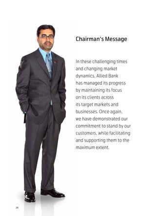 Chairman’s Message


     In these challenging times
     and changing market
     dynamics, Allied Bank
     has managed its progress
     by maintaining its focus
     on its clients across
     its target markets and
     businesses. Once again,
     we have demonstrated our
     commitment to stand by our
     customers, while facilitating
     and supporting them to the
     maximum extent.




20
 