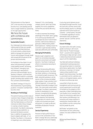 Annual Report of Allied Bank Limited for the year 2011




The performance of Your Bank in             Temenos T-24, a core banking              in ensuring service delivery across
2011, is the outcome of our strategy,       software solution, which will further     the network through branches, round
business focus, and growing tactical        augment the service capabilities,         the clock and customer service staff,
reach in target markets by capitalizing     connectivity and overall efficiency       but the strategic priority is to develop
on the right opportunities.                 levels.                                   a prompt service culture across all
                                                                                      customer - contact points. The bank
We face the future                          In order to maximize the strategic
                                                                                      is continually upgrading its service
with confidence and                         advantage of Your Bank, work is going
                                                                                      benchmarks and is all geared to
                                            on to continuously develope and
commitment.                                 standardize the branch environment,
                                                                                      provide ‘Upscale’ customer service
                                                                                      experience.
Sustainable Growth                          facilities, staff & service delivery to
                                            generate a ‘differentiating’ Allied       Future Strategy
Our challenge is to continuously build      Bank Experience - making it easier for
a Bank aimed at long-term growth,                                                     Your Bank enters 2012 with a strong
                                            customers to get everyday banking
with a broad and diversified pool                                                     growth momentum. 2011 results
                                            tasks done efficiently and comfortably.
of income streams, enhancing our                                                      reflect that the “Prudent Strategic
ability to manage and sustain our           Managing Profitability                    Vision”, customer centric approach,
course, and to progress through tough                                                 technological-edge and right culture
                                            Despite tough competition and
and unexpected turbulences of the                                                     is delivering enhanced and sustained
                                            against an excessively long weak
present and future times.                                                             value for all the stakeholders.
                                            economic environment and market
For the Board of Your Bank, it is not       dynamics, Your Bank is making all         Your Bank will continue to develop
about only positioning for growth           efforts to consistently improving its     ‘standardized’ banking proposition
in key growing markets, facilitating        performance.                              and operating models to streamline
the customers, managing costs                                                         and enhance agility levels. Your Bank
                                            Through the prevailing difficulties
and investing in new products,                                                        will keep on investing in its human
                                            and fluctuating scenario, Your Bank
processes and technologies, but to                                                    capital, product platforms and
                                            has shown resilience in maintaining
develop a cohesive, connected and                                                     deepen client relationships. Your Bank
                                            its consistent growth momentum. The
comprehensive model for sustainable                                                   is committed to all its customers and
                                            Bank remained available to all the
growth, providing value addition to all                                               clients, to all targeted markets, and to
                                            sectors of the economy and added
the customers and shareholders.                                                       all diverse businesses we serve.
                                            large number of new customers from
Your Bank’s strategy is to focus on         different segments. In line with the      I would like to thank the entire
the fundamentals of good banking,           ‘Strategic sustainable strategy of Your   management and communicate my
prudence, innovation, teamwork and          Bank’, the credit losses remain within    sincere appreciation to all the staff
futuristic vision.                          single digit. Your Bank is determined     of the Bank for the progress in 2011,
                                            to keep on developing its core            especially in these challenging times.
Building on Technology                      business, strengthening the growing       I am thankful to our customers and
The world of banking and the needs of       footprint, keeping low exposure           clients for entrusting us with more of
customers have changed considerably         in risky segments and improving           their business and believing in our
over the last ten years and it is crucial   its governance for internal control       innovative and unique solutions in
that Your Bank evolves as a financial       as well as for business processes         meeting their financial needs. I am
institution to reflect these changes.       and systems, to create an efficient,      also thankful to all the communities
In creating a modern banking                profitable and dynamic financial          and the people we serve.
environment, Your Bank is developing        institution.
                                                                                      And finally, I am grateful to the
alternate delivery platforms, to            Service Experience                        Shareholders for their unflinching
facilitate the diverse customer                                                       support, trust and confidence in the
base in addition to equipping the           Provision of high quality financial
                                                                                      Bank.
branch network with state- of- art          services is the cornerstone of Your
facilities. Your Bank is in the process     Bank’s strategy. Not only a dedicated
                                            team of professionals are engaged         Mohammad Naeem Mukhtar
of migrating to one unified system                                                    Chairman


                                                                                                                                                      21
 