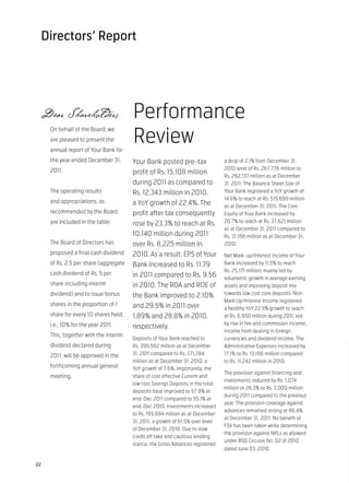 Directors’ Report




 Dear Shareholders                     Performance
                                       Review
     On behalf of the Board, we
     are pleased to present the
     annual report of Your Bank for
     the year ended December 31,       Your Bank posted pre-tax                 a drop of 2.1% from December 31,
     2011.                                                                      2010 level of Rs. 267,776 million to
                                       profit of Rs. 15,108 million
                                                                                Rs. 262,137 million as at December
                                       during 2011 as compared to               31, 2011. The Balance Sheet Size of
     The operating results             Rs. 12,343 million in 2010,              Your Bank registered a YoY growth of
                                                                                14.6% to reach at Rs. 515,699 million
     and appropriations, as            a YoY growth of 22.4%. The               as at December 31, 2011. The Core
     recommended by the Board          profit after tax consequently            Equity of Your Bank increased by
     are included in the table:                                                 20.7% to reach at Rs. 37,621 million
                                       rose by 23.3% to reach at Rs.
                                                                                as at December 31, 2011 compared to
                                       10,140 million during 2011               Rs. 31,166 million as at December 31,
     The Board of Directors has        over Rs. 8,225 million in                2010.
     proposed a final cash dividend    2010. As a result, EPS of Your           Net Mark-up/Interest Income of Your
     of Rs. 2.5 per share (aggregate   Bank increased to Rs. 11.79              Bank increased by 11.5% to reach
                                                                                Rs. 25,171 million; mainly led by
     cash dividend of Rs. 5 per        in 2011 compared to Rs. 9.56             volumetric growth in average earning
     share including interim           in 2010. The ROA and ROE of              assets and improving deposit mix
     dividend) and to issue bonus                                               towards low cost core deposits. Non-
                                       the Bank improved to 2.10%
                                                                                Mark Up/Interest Income registered
     shares in the proportion of 1     and 29.5% in 2011 over                   a healthy YoY 22.5% growth to reach
     share for every 10 shares held,   1.89% and 28.8% in 2010,                 at Rs. 6,950 million during 2011, led
     i.e., 10% for the year 2011.                                               by rise in fee and commission income,
                                       respectively.
                                                                                income from dealing in foreign
     This, together with the interim
                                       Deposits of Your Bank reached to         currencies and dividend income. The
     dividend declared during          Rs. 399,562 million as at December       Administrative Expenses increased by
     2011, will be approved in the     31, 2011 compared to Rs. 371,284         17.1% to Rs. 13,166 million compared
                                       million as at December 31, 2010, a       to Rs. 11,242 million in 2010.
     forthcoming annual general        YoY growth of 7.6%. Importantly, the
                                                                                The provision against financing and
     meeting.                          share of cost effective Current and
                                                                                investments reduced by Rs. 1,074
                                       low cost Savings Deposits in the total
                                                                                million or 26.3% to Rs. 3,009 million
                                       deposits base improved to 57.9% at
                                                                                during 2011 compared to the previous
                                       end-Dec 2011 compared to 55.1% at
                                                                                year. The provision coverage against
                                       end-Dec 2010. Investments increased
                                                                                advances remained strong at 86.4%
                                       to Rs. 195,694 million as at December
                                                                                at December 31, 2011. No benefit of
                                       31, 2011, a growth of 61.5% over level
                                                                                FSV has been taken while determining
                                       of December 31, 2010. Due to slow
                                                                                the provision against NPLs as allowed
                                       credit off take and cautious lending
                                                                                under BSD Circular No. 02 of 2010
                                       stance, the Gross Advances registered
                                                                                dated June 03, 2010.


22
 