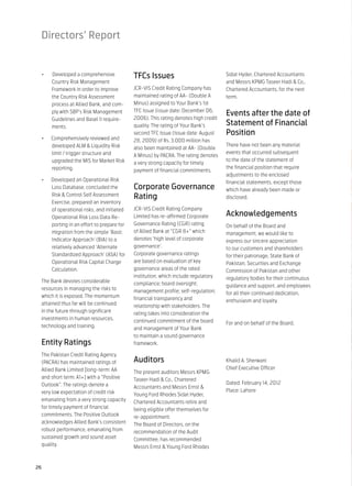 Directors’ Report


 •	   Developed a comprehensive             TFCs Issues                              Sidat Hyder, Chartered Accountants
      Country Risk Management                                                        and Messrs KPMG Taseer Hadi & Co.,
      Framework in order to improve         JCR-VIS Credit Rating Company has        Chartered Accountants, for the next
      the Country Risk Assessment           maintained rating of AA- (Double A       term.
      process at Allied Bank, and com-      Minus) assigned to Your Bank’s 1st
                                            TFC Issue (issue date: December 06,
      ply with SBP’s Risk Management                                                 Events after the date of
      Guidelines and Basel II require-      2006). This rating denotes high credit
      ments.                                quality. The rating of Your Bank’s       Statement of Financial
                                            second TFC Issue (Issue date: August     Position
 •	   Comprehensively reviewed and          28, 2009) of Rs. 3,000 million has
      developed ALM & Liquidity Risk                                                 There have not been any material
                                            also been maintained at AA- (Double
      limit / trigger structure and                                                  events that occurred subsequent
                                            A Minus) by PACRA. The rating denotes
      upgraded the MIS for Market Risk                                               to the date of the statement of
                                            a very strong capacity for timely
      reporting.                                                                     the financial position that require
                                            payment of financial commitments.
                                                                                     adjustments to the enclosed
 •	   Developed an Operational Risk                                                  financial statements, except those
      Loss Database, concluded the          Corporate Governance                     which have already been made or
      Risk & Control Self Assessment        Rating                                   disclosed.
      Exercise, prepared an inventory
      of operational risks, and initiated   JCR-VIS Credit Rating Company
      Operational Risk Loss Data Re-        Limited has re-affirmed Corporate        Acknowledgements
      porting in an effort to prepare for   Governance Rating (CGR) rating           On behalf of the Board and
      migration from the simple ‘Basic      of Allied Bank at “CGR 8+” which         management, we would like to
      Indicator Approach’ (BIA) to a        denotes ‘high level of corporate         express our sincere appreciation
      relatively advanced ‘Alternate        governance’.                             to our customers and shareholders
      Standardized Approach’ (ASA) for      Corporate governance ratings             for their patronage, State Bank of
      Operational Risk Capital Charge       are based on evaluation of key           Pakistan, Securities and Exchange
      Calculation.                          governance areas of the rated            Commission of Pakistan and other
                                            institution, which include regulatory    regulatory bodies for their continuous
 The Bank devotes considerable              compliance; board oversight;             guidance and support, and employees
 resources in managing the risks to         management profile; self-regulation;     for all their continued dedication,
 which it is exposed. The momentum          financial transparency and               enthusiasm and loyalty.
 attained thus far will be continued        relationship with stakeholders. The
 in the future through significant          rating takes into consideration the
 investments in human resources,            continued commitment of the board        For and on behalf of the Board,
 technology and training.                   and management of Your Bank
                                            to maintain a sound governance
 Entity Ratings                             framework.

 The Pakistan Credit Rating Agency
 (PACRA) has maintained ratings of          Auditors                                 Khalid A. Sherwani
 Allied Bank Limited [long-term: AA                                                  Chief Executive Officer
                                            The present auditors Messrs KPMG
 and short term: A1+] with a “Positive      Taseer Hadi & Co., Chartered
 Outlook”. The ratings denote a                                                      Dated: February 14, 2012
                                            Accountants and Messrs Ernst &
 very low expectation of credit risk                                                 Place: Lahore
                                            Young Ford Rhodes Sidat Hyder,
 emanating from a very strong capacity      Chartered Accountants retire and
 for timely payment of financial            being eligible offer themselves for
 commitments. The Positive Outlook          re-appointment.
 acknowledges Allied Bank’s consistent      The Board of Directors, on the
 robust performance, emanating from         recommendation of the Audit
 sustained growth and sound asset           Committee, has recommended
 quality.                                   Messrs Ernst & Young Ford Rhodes


26
 