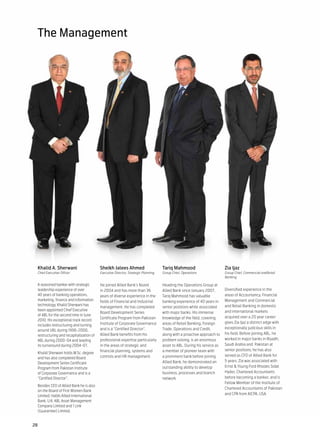 The Management




 Khalid A. Sherwani                      Sheikh Jalees Ahmed                      Tariq Mahmood                         Zia Ijaz
 Chief Executive Officer                 Executive Director, Strategic Planning   Group Chief, Operations               Group Chief, Commercial andRetail
                                                                                                                        Banking

 A seasoned banker with strategic        He joined Allied Bank’s Board            Heading the Operations Group at
 leadership experience of over           in 2004 and has more than 36             Allied Bank since January 2007,       Diversified experience in the
 40 years of banking operations,         years of diverse experience in the       Tariq Mahmood has valuable            areas of Accountancy, Financial
 marketing, finance and information      fields of Financial and Industrial       banking experience of 40 years in     Management and Commercial
 technology, Khalid Sherwani has                                                                                        and Retail Banking in domestic
                                         management. He has completed             senior positions while associated
 been appointed Chief Executive                                                                                         and international markets
                                         Board Development Series                 with major banks. His immense
 of ABL for the second time in June                                                                                     acquired over a 20 year career
                                         Certificate Program from Pakistan        knowledge of the field, covering
 2010. His exceptional track record
                                         Institute of Corporate Governance        areas of Retail Banking, Foreign      gives Zia Ijaz a distinct edge with
 includes restructuring and turning
                                         and is a “Certified Director”.           Trade, Operations and Credit,         exceptionally judicious skills in
 around UBL during 1996-2000,
 restructuring and recapitalization of   Allied Bank benefits from his            along with a proactive approach to    his field. Before joining ABL, he
 ABL during 2000-04 and leading          professional expertise particularly      problem solving, is an enormous       worked in major banks in Riyadh,
 its turnaround during 2004-07.          in the areas of strategic and            asset to ABL. During his service as   Saudi Arabia and Pakistan at
                                         financial planning, systems and          a member of pioneer team with         senior positions; he has also
 Khalid Sherwani holds M.Sc. degree
                                         controls and HR management.              a prominent bank before joining       served as CFO of Allied Bank for
 and has also completed Board
                                                                                  Allied Bank, he demonstrated an       5 years. Zia was associated with
 Development Series Certificate
 Program from Pakistan Institute                                                  outstanding ability to develop        Ernst & Young Ford Rhodes Sidat
 of Corporate Governance and is a                                                 business, processes and branch        Hyder, Chartered Accountants
 “Certified Director”.                                                            network.                              before becoming a banker, and is
                                                                                                                        Fellow Member of the Institute of
 Besides CEO of Allied Bank he is also
                                                                                                                        Chartered Accountants of Pakistan
 on the Board of First Women Bank
                                                                                                                        and CPA from AICPA, USA.
 Limited; Habib Allied International
 Bank, U.K; ABL Asset Management
 Company Limited and 1 Link
 (Guarantee) Limited.


28
 