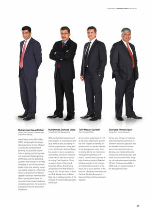 Annual Report of Allied Bank Limited for the year 2011




Muhammad Jawaid Iqbal                  Muhammad Shahzad Sadiq               Tahir Hassan Qureshi                    Shafique Ahmed Uqaili
Group Chief, Treasury, Corporate and   Group Chief, Risk Management         Chief Financial Officer                 Group Chief, Human Resource
Investment Banking

                                       With his diversified experience of   At his current assignment of CFO        He has over 27 years of national
Jawaid Iqbal joined ABL in May
                                       over 20 years in multinational and   at ABL since 2008, Tahir Qureshi        and international experience as
2005, bringing with him invalu-
                                       local banks as well as leading in-   has over 18 years of banking ex-        a Human Resource specialist and
able experience of over 20 years
                                       dustrial organizations, along with   perience and is a valued member         has worked in various business
in Corporate and Investment
                                       a can-do attitude, Shahzad Sadiq     of the Management team. Prior           sectors including Commercial
Banking. His proactive involve-
                                       has proved to be an exceptional      to joining ABL he has held senior       Banking, non-banking financial
ment in setting up the Corporate
                                       asset to ABL. During his extensive   management portfolios in Fi-            institutions, pharmaceuticals and
and Investment Banking Group
                                       career he has held key positions     nance, Taxation and Corporate Af-       retail and consumer fields. Bring-
at the Bank, and his leadership
                                       including Chief Financial Officer    fairs in leading banks of Pakistan.     ing his invaluable expertise in the
qualities have resulted in the ABL
                                       as well as Head of Planning &        A fellow member of the Institute        HR field, Shafique joined ABL in
emerging as one of the foremost
                                       Corporate Affairs. Before being      of Chartered Accountants of Pa-         2006 and is a valued member of
banks in the field, winning numer-
                                       assigned as Chief Risk Officer in    kistan, he is also a member of the      the Management team
ous awards. Jawaid is a Chartered
                                       August 2011, he was Head of Audit    Institute’s Banking Committee and
Financial Analyst with a Masters
                                       and Risk Review Group at Allied      Pakistan Banking Association’s
degree in Business Administration.
                                       Bank. He is a fellow member of the   Subcommittee on Accounting and
Before joining Allied Bank, he
                                       Institute of Chartered Accountants   Taxation.
served at major banks in Pakistan
                                       of Pakistan
at leading positions. He is also the
president of the CFA Association
of Pakistan.




                                                                                                                                                                       29
 