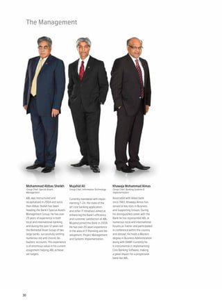 The Management




 Mohammad Abbas Sheikh                 Mujahid Ali                           Khawaja Mohammad Almas
 Group Chief, Special Assets           Group Chief, Information Technology   Group Chief, Banking Systems &
 Management                                                                  Implementation

 ABL was restructured and              Currently mandated with imple-        Associated with Allied bank
 recapitalized in 2004 and since       menting T-24, the state of the        since 1983, Khawaja Almas has
 then Abbas Sheikh has been            art core banking application,         served at key slots in Business
 heading the Bank’s Special Assets     and other IT initiatives aimed at     and Supporting Groups. During
 Management Group. He has over         enhancing the Bank’s efficiency       his distinguished career with the
 25 years of experience in both        and customer satisfaction at ABL,     Bank he has represented ABL at
 local and international banking       Mujahid joined the Bank in 2008.      numerous local and international
 and during the past 12 years led      He has over 20 years experience       forums as Trainer and participated
 the Remedial Asset Group of two       in the area of IT Planning and De-    in conference within the country
 large banks, successfully settling    velopment, Project Management         and abroad. He holds a Masters
 numerous old and chronic de-          and Systems Implementation.           degree in Business Administration
 faulters’ accounts. This experience                                         along with DAIBP. Currently he
 is of enormous value in his current                                         is instrumental in implementing
 assignment helping ABL achieve                                              Core Banking Software, making
 set targets.                                                                a great impact for a progressive
                                                                             bank like ABL.




30
 