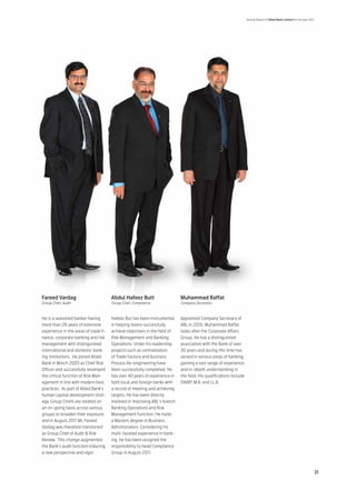 Annual Report of Allied Bank Limited for the year 2011




Fareed Vardag                          Abdul Hafeez Butt                    Muhammad Raffat
Group Chief, Audit                     Group Chief, Compliance              Company Secretary



He is a seasoned banker having         Hafeez But has been instrumental     Appointed Company Secretary of
more than 26 years of extensive        in helping teams successfully        ABL in 2010, Muhammad Raffat
experience in the areas of trade fi-   achieve objectives in the field of   looks after the Corporate Affairs
nance, corporate banking and risk      Risk Management and Banking          Group. He has a distinguished
management with distinguished          Operations. Under his leadership,    association with the Bank of over
international and domestic bank-       projects such as centralization      30 years and during this time has
ing institutions. He joined Allied     of Trade Factory and Business        served in various areas of banking,
Bank in March 2005 as Chief Risk       Process Re-engineering have          gaining a vast range of experience
Officer and successfully revamped      been successfully completed. He      and in-depth understanding in
the critical function of Risk Man-     has over 40 years of experience in   the field. His qualifications include
agement in line with modern best       both local and foreign banks with    DAIBP, M.A. and LL.B.
practices. As part of Allied Bank’s    a record of meeting and achieving
human capital development strat-       targets. He has been directly
egy, Group Chiefs are rotated on       involved in improving ABL’s branch
an on-going basis across various       Banking Operations and Risk
groups to broaden their exposure       Management Function. He holds
and in August 2011 Mr. Fareed          a Masters degree in Business
Vardag was therefore transferred       Administration. Considering his
as Group Chief of Audit & Risk         multi-faceted experience in bank-
Review. This change augmented          ing, he has been assigned the
the Bank’s audit function inducing     responsibility to head Compliance
a new perspective and vigor.           Group in August 2011.



                                                                                                                                                                         31
 