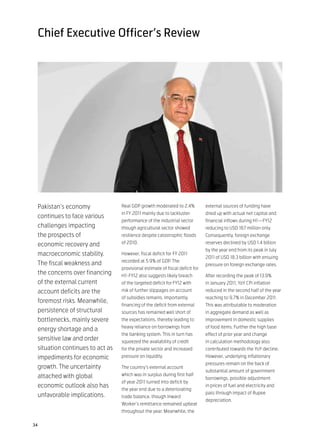 Chief Executive Officer’s Review




 Pakistan’s economy              Real GDP growth moderated to 2.4%            external sources of funding have
                                 in FY 2011 mainly due to lackluster          dried up with actual net capital and
 continues to face various
                                 performance of the industrial sector         financial inflows during H1—FY12
 challenges impacting            though agricultural sector showed            reducing to USD 167 million only.
 the prospects of                resilience despite catastrophic floods       Consequently, foreign exchange

 economic recovery and           of 2010.                                     reserves declined by USD 1.4 billion
                                                                              by the year end from its peak in July
 macroeconomic stability.        However, fiscal deficit for FY 2011
                                                                              2011 of USD 18.3 billion with ensuing
                                 recorded at 5.9% of GDP. The
 The fiscal weakness and                                                      pressure on foreign exchange rates.
                                 provisional estimate of fiscal deficit for
 the concerns over financing     H1-FY12 also suggests likely breach          After recording the peak of 13.9%
 of the external current         of the targeted deficit for FY12 with        in January 2011, YoY CPI inflation
 account deficits are the        risk of further slippages on account         reduced in the second half of the year
                                 of subsidies remains. Importantly,           reaching to 9.7% in December 2011.
 foremost risks. Meanwhile,
                                 financing of the deficit from external       This was attributable to moderation
 persistence of structural       sources has remained well short of           in aggregate demand as well as
 bottlenecks, mainly severe      the expectations, thereby leading to         improvement in domestic supplies
                                 heavy reliance on borrowings from            of food items. Further the high base
 energy shortage and a
                                 the banking system. This in turn has         effect of prior year and change
 sensitive law and order         squeezed the availability of credit          in calculation methodology also
 situation continues to act as   for the private sector and increased         contributed towards the YoY decline.
 impediments for economic        pressure on liquidity.                       However, underlying inflationary
                                                                              pressures remain on the back of
 growth. The uncertainty         The country’s external account
                                                                              substantial amount of government
 attached with global            which was in surplus during first half
                                                                              borrowings, possible adjustment
                                 of year 2011 turned into deficit by
 economic outlook also has                                                    in prices of fuel and electricity and
                                 the year end due to a deteriorating
                                                                              pass through impact of Rupee
 unfavorable implications.       trade balance, though Inward
                                                                              depreciation.
                                 Worker’s remittance remained upbeat
                                 throughout the year. Meanwhile, the

34
 