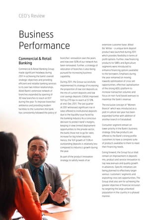 CEO’s Review



 Business
 Performance                                                                         extensive customer base, Allied
                                                                                     Ba’ Ikhtiar – a unique term deposit
                                                                                     product was launched during 2011
                                                                                     which provides flexibility in terms of
 Commercial & Retail                       branches’ renovation over the years       profit options. Further, new financing
                                           and now over 50% of our network has
 Banking                                                                             products for SMEs and Agriculture
                                           been renovated. Further, a strategy of    segments were introduced to
 Commercial & Retail Banking Group         relocation of branches is also being      enhance financing options available
 made significant headway during           pursued for increasing business           to the borrowers. Emphasis during
 2011 in achieving the bank’s overall      capability.                               the year remained on moving
 strategic objectives and providing
                                           During 2011, the Group successfully       towards optimization of cross sell
 efficient and reliable banking services
                                           implemented its strategy of increasing    opportunities, effective capitalization
 to its over two million relationships.
                                           the proportion of low cost deposits as    of the strong ADCs platform to
 Allied Bank’s extensive network of
                                           the mix of current deposits and low       increase transaction volumes and
 branches expanded by opening of
                                           cost savings deposits (CASA) improved     focus on non-fund based avenues to
 30 new branches to reach at 837
                                           YoY by 275 bps to reach at 57.9%          maximize the bank’s revenue.
 during the year. To improve branches’
                                           at end-Dec 2011. The last quarter         The exclusive concept of “Women
 ambience and providing modern
                                           of 2011 witnessed significant rise in     Branch” which was introduced as a
 facilities to the customers the bank
                                           rates offered to institutional deposits   piolt in Lahore last year has been
 has consistently followed the policy of
                                           due to the liquidity issue faced by       expanded further with addition of
                                           the banking industry. As a conscious      another branch in Faisalabad.
                                           decision to protect bank’s margins,
                                           keeping in view limited deployment        Consumer segment remain on
                                           opportunities to the private sector,      lower priority in the Bank’s business
                                           the bank chose not to go for rates        strategy. Only few products are
                                           increase for big ticket deposits.         offered to the Bank’s strong profile
                                           Hence, the YoY growth of 7.6% in          customers to have a complete suite
                                           outstanding deposits is relatively less   of products available to them to meet
                                           compared to industry’s growth during      their financing needs.
                                           the year.
                                                                                     Going forward, the Group focus shall
                                           As part of the product innovation         remain on improvement in deposits
                                           strategy to satisfy needs of an           mix, product and service innovation to
                                                                                     tap new avenues and quality growth
                                                                                     in advances. Specific initiatives are
                                                                                     being planned to effectively target
                                                                                     various customers’ segments and
                                                                                     exploiting cross sell opportunities. The
                                                                                     Group shall also aim for achieving the
                                                                                     greater objective of financial inclusion
                                                                                     by targeting the large unbanked
                                                                                     population in the country in a phased
                                                                                     manner.




36
 