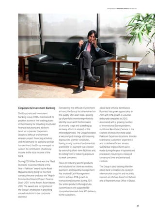 Annual Report of Allied Bank Limited for the year 2011




Corporate & Investment Banking             Considering the difficult environment     Allied Bank’s Home Remittance
                                           at hand, the Group focus remained on      Business has grown appreciably in
The Corporate and Investment
                                           the quality of its loan book, gearing     2011 with 33% growth in volumes
Banking Group (CIBG) maintained its
                                           up of portfolio monitoring efforts to     disbursed compared to 2010.
position as one of the leading player
                                           identify issues with the borrowers        Associated with a growing number
in the industry for providing structured
                                           at an early stage and speeding up         of International Correspondents,
financial solutions and advisory
                                           recovery efforts in respect of the        our Home Remittance Service is the
services to premier corporates.
                                           infected portfolio. The Group followed    channel of choice for most large
Despite a difficult environment
                                           a two pronged strategy a) increasing      Pakistani Expatriate locations. In order
wherein project financing activities
                                           exposure to premier corporates,           to enhance customers’ experience
and the demand for advisory services
                                           having strong business fundamentals       and to deliver efficient service,
has declined, the Group managed to
                                           and tested re-payment track record        substantial improvements were
sustain its contribution of advisory
                                           by extending short-term facilities and,   made during the year in systems and
income in the total income of the
                                           b) exiting from or reducing exposure      procedures resulting in a reduced
Bank.
                                           to weak borrowers.                        turnaround time and enhanced
During 2011 Allied Bank won the “Best                                                controls.
                                           Focus on industry specific products
Domestic Investment Bank of the
                                           and solutions for client receivables,     The Group is also looking after the
Year - Pakistan” award by the Asset
                                           payments and liquidity management         Allied Bank’s initiatives to establish
Magazine Hong Kong for the third
                                           has enabled Cash Management               international footprint and recently
consecutive year and also the “Highly
                                           Unit to achieve 65% growth in             opened an offshore branch in Bahrain
Commended Islamic Project Finance
                                           transactional volumes during 2011.        and a Representative Office in Dubai.
Deal -2011” in the Assets Asian Awards
                                           Our entire product offering is fully
2011. The awards are recognition of
                                           customizable and supported by
the Group’s endeavors in providing
                                           comprehensive real-time MIS delivery
valued solutions to our corporate
                                           to the customers.
clientele.


                                                                                                                                                  37
 