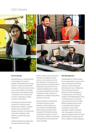 CEO’s Review




 Service Quality                            where it needs to ensure that quality    Risk Management
                                            resolution is provided in a timely
 Allied Bank places a strong emphasis                                                Risk Management involves setting
                                            manner to the customers to enrich
 on the quality of the service it                                                    the most appropriate course of action
                                            their experience. To build upon this,
 provides. A dedicated Service Quality                                               under uncertainty by identifying,
                                            Service Quality has introduced Service
 function is in place at the Bank with                                               assessing, communicating and
                                            Standards to bring efficiency in the
 the basic aim to build a service culture                                            addressing risk issues. Recognizing
                                            complaint handling process; further
 across all the segments of the Bank,                                                the international trends and
                                            a procedural guideline has also been
 ensuring that a standardized quality                                                global focus; Risk management is
                                            introduced to guide customers on
 is maintained at all customer point                                                 an essential pillar of our banking
                                            lodgment of a complaint along with its
 of contact, surpassing our valued                                                   strategy. The Risk Management Group
                                            resolution mechanism.
 customers’ expectations.                                                            is actively measuring, controlling
                                            Being in line with our commitment        and reporting risks across the Bank.
 To build upon customer franchise,
                                            to provide enriched customer             Modern analytical tools are used
 a new service channel has been
                                            experience, Service Quality acts         in combination with traditional
 introduced on the Bank’s corporate
                                            as a facilitator and change agent        techniques to assess credit,
 website, where our valued and
                                            where measures are taken across          operational, market and liquidity
 prospect customers can conveniently
                                            all segments of the Bank, whereby,       risks. Risk appetite in the form of
 submit their complaints, make
                                            “Quality Service Selling” is a part of   regulatory capital allocation has been
 enquiries, requests and/or give
                                            our business in addition to monitoring   determined for the above three risk
 suggestions.
                                            and improvement of the prescribed        forms in addition to capital adequacy.
 Complaint handling has always been         service standards.
 an important area for the bank,


40
 