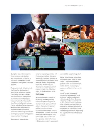 Annual Report of Allied Bank Limited for the year 2011




During the year under review, the        remained on priority, and in line with   achieved 265 branches to go “live”.
focus remained on to develop             this objective, the Loan Origination
                                                                                  As part of the initiative to introduce
and institutionalize the policies &      System (LOS) has been upgraded by
                                                                                  technology-driven products “Allied
procedural framework to further          automating various credit application
                                                                                  Direct” – ABL’s internet banking
upgrade risk management function at      workflows and risk rating models
                                                                                  platform is now accessible through
the Bank.                                to enhance the efficiency and
                                                                                  mobile phones, empowering our
                                         effectiveness of credit assessment
For proactive credit risk assessment,                                             customers to have their Bank on the
                                         process in major lines of business
the Group has developed and                                                       move.
                                         where the Bank is exposed to risk.
launched an automated Integrity
                                                                                  During the year the Bank has
Check application, which allows          Technology
                                                                                  successfully implemented Oracle
the credit initiators and approvers,
                                         We strongly believe in the role of       Hyperion – a highly configurable
an instant access to the obligor’s
                                         technology in banking industry           application for planning, budgeting
history of write-offs /relief, availed
                                         to achieve sophisticated product         and its effective monitoring. Various
from Commercial Banks in Pakistan.
                                         development, to open up efficient        other initiatives have been taken to
Further, a Working Capital Assessment
                                         delivery channels and implement          improve the quality of MIS, aiming to
Model has been developed and
                                         reliable control of risks thus           fully exploit the functionality of the
implemented which provides a
                                         contributing towards value creation      core banking applications in providing
structured methodology to assess the
                                         and exceeding customer satisfaction.     the requisite information for detailed
existing and projected working capital
                                         In the year under review, the Bank       analysis.
requirements of the obligors.
                                         continued its roll-out of the new
Automation of processes also             core operating platform, Temenos
                                         T-24, a customer-centric system and

                                                                                                                                               41
 