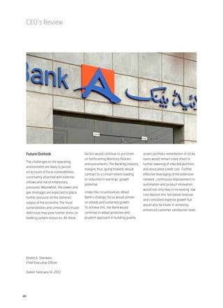 CEO’s Review




 Future Outlook                            factors would continue to put strain   assets portfolio; remediation of sticky
                                           on forthcoming Monitory Policies       loans would remain a key driver in
 The challenges to the operating
                                           announcements. The Banking Industry    further lowering of infected portfolio
 environment are likely to persist
                                           margins thus, going forward, would     and associated credit cost. Further
 on account of fiscal vulnerabilities,
                                           contract to a certain extent leading   effective leveraging of the extensive
 uncertainty attached with external
                                           to reduction in earnings’ growth       network , continuous improvement in
 inflows and risk of inflationary
                                           potential.                             automation and product innovation
 pressures. Meanwhile, the power and
                                                                                  would not only help in increasing low
 gas shortages are expected to place       Under the circumstances, Allied
                                                                                  cost deposit mix, fee based revenue
 further pressure on the domestic          Bank’s strategic focus would remain
                                                                                  and controlled expense growth but
 output of the economy. The fiscal         on steady and sustained growth.
                                                                                  would also facilitate in achieving
 vulnerabilities and unresolved circular   To achieve this, the Bank would
                                                                                  enhanced customer satisfaction level.
 debt issue may pose further stress on     continue to adopt proactive and
 banking system resources. All these       prudent approach in building quality




 Khalid A. Sherwani
 Chief Executive Officer

 Dated: February 14, 2012




46
 