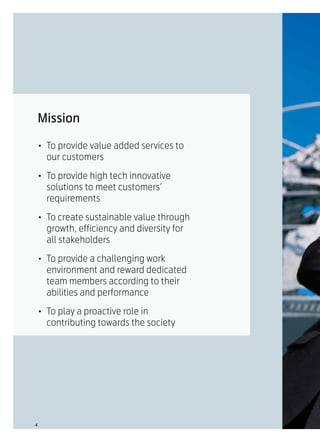 Mission

•	 To provide value added services to
   our customers

•	 To provide high tech innovative
   solutions to meet customers’
   requirements

•	 To create sustainable value through
   growth, efficiency and diversity for
   all stakeholders

•	 To provide a challenging work
   environment and reward dedicated
   team members according to their
   abilities and performance

•	 To play a proactive role in
   contributing towards the society




4
 