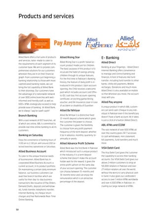 Products and services




  Allied Bank offers a full suite of products   Allied Rising Star                            E- Banking
  and services, tailor-made to cater to
                                                Allied Rising Star is a profit-based ac-      Allied Direct
  the requirements of each segment of its
                                                count product made just for children.
  customer base. We aim to provide com-                                                       Banking at your fingertips - Allied Direct
                                                The basic purpose of this product is to
  prehensive solutions for our customers                                                      Internet Banking offers convenience
                                                inculcate the habit of savings among
  wherever they are in on their financial                                                     to manage and control banking and
                                                children through its unique features.
  graph. From customers just beginning a                                                      finances. A host of features like fund
                                                For the first time in Pakistan’s Banking
  banking relationship to those with more                                                     transfer, including fund transfer to other
                                                history, the feature of daily profit is in-
  sophisticated banking needs, we can                                                         banks, Utility bill payments, Mobile
                                                troduced in this product. Upon account
  bring the full capability of Allied Bank                                                    recharges, Donations and much more.
                                                opening, the Child receives a welcome
  to their doorstep. Our customers have                                                       Allied Direct is also available on mobile
                                                pack which includes account card (Pho-
  the advantage of a nationwide network                                                       so that wherever you move, the account
                                                to ID); cash box; first account-opening
  of over 800 online branches with well-                                                      stays with you.
                                                certificate; an exciting game/dining
  informed and friendly staff, as well as
                                                voucher, and life insurance cover in case     Allied Pay anyone
  600+ ATMs strategically located to help
                                                of accident or disability of Guardian
  provide ease of banking. At Allied Bank,                                                    A unique product in which ABL custom-
  we’re always “aap ke saath saath”             Allied Ba’Ikhtiyar                            ers can send cash /cheque to any indi-
                                                                                              vidual in Pakistan even if the beneficiary
  Branch Banking                                Allied Ba’Ikhtiyar is a distinctive fixed
                                                                                              doesn’t have a bank account. All it takes
                                                12-month deposit scheme which gives
  With a vast network of 837 branches, all                                                    is just a click of a button (Allied Direct).
                                                the customer the power to choose.
  of which are online, ABL is committed to
                                                The customer is given the flexibility         ABL ATMs and CCDM
  provide real time online banking to all its
                                                to choose from any profit payment
  customers.                                                                                  The vast network of over 600 ATMs all
                                                frequency of the term deposit, whether
                                                                                              over the country gives 24/ 7 accesses
  Banking on Saturday                           it be in advance, monthly, quarterly, bi-
                                                                                              to cash withdrawals, mini statement,
                                                annually or yearly
  Enjoy the convenience of banking hours of                                                   bill payments, fund transfers and much
  11:00 am to 2: 00 pm, with around 200 se-     Allied Advance Profit Scheme                  more.
  lected branches operational on Saturdays.
                                                Allied Bank was the first Bank in Pakistan    VISA Debit Card
  Allied Business Account                       which introduced such a unique product
                                                                                              The Visa Debit Card gives the customer
                                                in the industry. It is a term deposit
  To cater to the unique financial needs                                                      the capability to access their banking
                                                scheme that doesn’t make the account
  of businessmen, Allied Bank has in-                                                         accounts. Our VISA Debit Card gives our
                                                holder wait for the reward; it gives the
  corporated Allied Business Account; a                                                       above 2 million customers to shop at
                                                entire profit upfront on the same day
  current account, in its product portfolio.                                                  50,000 retailers in Pakistan and over
                                                of your account opening. The customer
  On maintaining a certain daily minimum                                                      27 million retailers all over the world,
                                                can choose between 15-months and
  balance, our business customers can                                                         without the worry to carry physical cash
                                                18-months tenor and can enjoy the
  avail free branch facilities which are                                                      in hand. It also gives our cardholders’
                                                remuneration which is an attractive
  useful for their day-to-day business                                                        access to over 1 million ATMs worldwide
                                                percentage of the deposit.
  transactions like issuance of Pay Orders,                                                   and over 4,500 ATMs in Pakistan, in-
  Demand Drafts, deposits and withdraw-                                                       cluding our large network of ATMs.
  als, funds transfer, telephonic transfer,
  Internet Banking, no cheque return
  charges and free Nationwide Real-Time
  Online Banking.



58
 