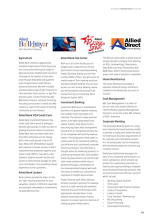 Annual Report of Allied Bank Limited for the year 2011




Agriculture                                   Allied Bank Call Center                      The Advisory Desk offers a broad array of
                                                                                           services/products ranging from advising
Allied Bank Limited is aggressively           With our Call Centre facility, you no        on IPOs, Underwritings, Divestments,
involved in Agriculture Financing across      longer have to take time out to visit        Debt Restructurings, Privatization and
the country and offering full range of        your branch for your everyday banking        M&A Deals. Within these broad service
Agricultural loan facilities with insurance   needs. By simply dialing our toll-free       areas a full suite of solutions is available.
coverage to the farmers at their door         number 0800-22522, you get access to
step through dedicated and qualified          a wide range of Tele-banking solutions       Home Remittances
team of Agriculture Credit Officers           and personalized banking. You can also       The Home Remittance provides a
posted at branches. We offer multiple         access our self-service banking, where       seamless inflow of foreign remittance
and diversified range of Agri Products for    you will be guided and assisted in all       credited in the beneficiary accounts in
Farm and Non-Farm sectors i.e. Agri Pro-      transactions by our Interactive Voice        minutes.
duction Loans, Tractor Financing, Agri        Response System (IVR).
                                                                                           Cash Management
Machinery Finance, Livestock Financing
including construction of sheds and Ma-       Investment Banking                           ABL Cash Management is a state-of-
chinery to cater to the needs of farming      Investment Banking is a multifaceted         the-art, real-time system offering its
community across Pakistan.                    business unit geared towards meeting         clients efficient Liquidity Management
                                              the complex financing needs of its           Solutions, across the entire ABL network
Allied Bank VISA Credit Card                                                               of 800+ branches.
                                              clientele. The division’s major revenue
Allied Bank’s Gold and Platinum Visa          earner is the debt syndications and          Corporate Banking
Credit Card offers world of privileges,       capital markets desk whose forte is
benefits and savings. In order to cater to                                                 The Corporate Banking works on a long-
                                              executing big ticket debt arrangement
growing financial needs of customers,                                                      term relationship based business model
                                              transactions on full/partial recourse ba-
Allied Bank has launched credit card                                                       to provide a single point within the bank
                                              sis for companies with existing revenue
                                                                                           for meeting all business requirements of
that offers attractive service charge         stream. The Syndications Desk seeks to
                                                                                           its corporate and institutional custom-
with a free credit period of up to 50         create value for its clientele by offering
                                                                                           ers, including public sector enterprises,
days. Now, with affordability coupled         cost effective and customized corporate
                                                                                           with the primary objective of enhancing
with superior customer service, it offers     financing solutions. Cost efficiency is      customer service.
comprehensive protection against loss/        brought about by marketing products to
stolen cards, SMS/e-mail alerts, cash                                                      Dedicated relationship managers for
                                              a diverse participant base, and complex
advance, balance transfer facility and                                                     each of our corporate client ensure cus-
                                              financing requirements are met through
access to international lounges for plati-                                                 tomer satisfaction, which remains top
                                              tailor made solutions while value is
num card holders, thus providing unique                                                    priority. Our relationship oriented out-
                                              delivered through a combination of
                                                                                           look focuses upon providing a complete
experience to the customers.                  the aforementioned aligned with swift
                                                                                           array of tailored financing solutions, that
Allied Bank Lockers                           execution to enable our customers to
                                                                                           are practical and cost effective, some of
                                              capitalize on market opportunities.
Bank Lockers provide the state-of-the-                                                     which include:
art, high-security protection for your        Project Finance desk offers advisory         •	   Working Capital Facilities
valuables. Lockers of different capacities    services to project sponsors for develop-    •	   Term Loans
are available nationwide at conveniently      ment of a credit-worthy and bankable         •	   Structured Trade Finance Facilities
located ABL branches.                         financial structure for the project with     •	   Letters of Guarantee
                                              appropriate risk allocation. It also         •	   Letters of Credit
                                              extends syndicated project finance           •	   Fund Transfers / Remittances
                                              solutions to project sponsors desirous of    •	   Bill Discounting
                                              setting up green field projects.             •	   Export Financing
                                                                                           •	   Receivable Discounting

                                                                                                                                                         59
 