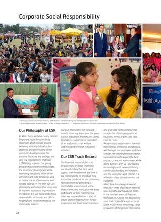 Corporate Social Responsibility
                                                                                                                1




                                                                                                                                                                   2

                                                           1




                                                       3

     1: Playing our role for conservation of nature – WWF Pakistan – Allied Bank Rising Star Travelling Nature Carnival 2011
     2: Promoting Education: Donation to Khoj – Society for People’s Education      3: Supporting Healthcare - Donation to Bakhtawar Amin Memorial Trust, Multan



 Our Philosophy of CSR                                              Our CSR philosophy has focused                               and give back to the communities
                                                                    around some key areas over the years,                        irrespective of their geographical
 At Allied Bank, we have clearly defined                            such as education, healthcare, sports                        locations, ethnic origins, and cast,
 Corporate Social Responsibility                                    promotion, environment, promotion                            color or creed.
 objectives which revolve around                                    of art and artists, staff welfare                            We realize our responsibility towards
 behaving ethically, following best                                 and engaging the staff in healthy                            the financial, emotional and physical
 practices and contributing to the                                  activities.                                                  well being of our employees and their
 economic development of the                                                                                                     families. We feel responsible towards
 country. Today, we are amongst the                                 Our CSR Track Record                                         our customers who expect the best
 very few organizations that have                                                                                                products, care and environment while
 a CSR Policy in place. Our giving                                  Our foremost responsibility is to
                                                                                                                                 doing business with us – our rapidly
 program focuses on contributing to                                 be successful in order to provide
                                                                                                                                 increasing branch network offering
 the economic development while                                     our shareholders the best value
                                                                                                                                 comfortable banking environment
 improving the quality of life of the                               against their investment. We think it
                                                                                                                                 and the largest network of ATMs is a
 workforce and their families as well                               our responsibility to introduce new
                                                                                                                                 reflection of our commitment to the
 as that of the local community and                                 innovative products for our customers;
                                                                                                                                 customer.
 society at large. In line with our CSR                             facilitate them by providing a
                                                                                                                                 Allied Bank has always answered
 philosophy, we believe that being one                              comfortable environment at the
                                                                                                                                 the call in times of crises on national
 of the most successful organizations                               branch level; and introduce new ways
                                                                                                                                 level, be it the earthquake of 2005
 in Pakistan, it is our moral and ethical                           and means for easy banking. Our
                                                                                                                                 in the northern areas of Pakistan,
 responsibility to step up and offer a                              other key responsibilities is also to
                                                                                                                                 the floods in 2010 or the devastating
 helping hand to the members of the                                 create growth opportunities for our
                                                                                                                                 rains that crippled the agri sector of
 community in need.                                                 employees and their family members,
                                                                                                                                 Sindh in 2011 while rendering a large
                                                                                                                                 population of the province homeless.

60
 