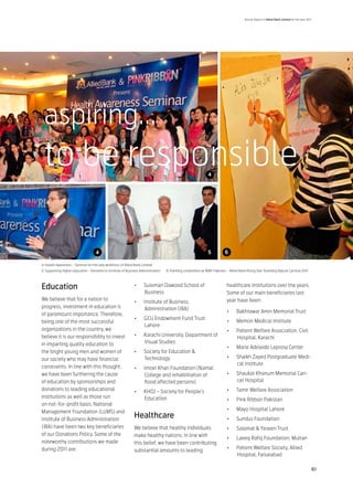 Annual Report of Allied Bank Limited for the year 2011




 aspiring...
 to be responsible                                                                                              4




                                    4                                                                           5           6

4: Health Awareness – Seminar for the lady workforce of Allied Bank Limited
5: Supporting higher education - Donation to Institute of Business Administration   6: Painting competition at WWF Pakistan – Allied Bank Rising Star Travelling Nature Carnival 2011



Education                                                      •	    Suleman Dawood School of                                healthcare institutions over the years.
                                                                     Business                                                Some of our main beneficiaries last
We believe that for a nation to                                                                                              year have been:
                                                               •	    Institute of Business
progress, investment in education is                                 Administration (IBA)
                                                                                                                             •	     Bakhtawar Amin Memorial Trust
of paramount importance. Therefore,
                                                               •	    GCU Endowment Fund Trust
being one of the most successful                                                                                             •	     Memon Medical Institute
                                                                     Lahore
organizations in the country, we                                                                                             •	     Patient Welfare Association, Civil
believe it is our responsibility to invest                     •	    Karachi University, Department of
                                                                                                                                    Hospital, Karachi
in imparting quality education to                                    Visual Studies
                                                                                                                             •	     Marie Adelaide Leprosy Center
the bright young men and women of                              •	    Society for Education &
our society who may have financial                                   Technology                                              •	     Shaikh Zayed Postgraduate Medi-
                                                                                                                                    cal Institute
constraints. In line with this thought,                        •	    Imran Khan Foundation (Namal
we have been furthering the cause                                    College and rehabilitation of                           •	     Shaukat Khanum Memorial Can-
of education by sponsorships and                                     flood affected persons)                                        cer Hospital
donations to leading educational                               •	    KHOJ – Society for People’s                             •	     Tamir Welfare Association
institutions as well as those run                                    Education                                               •	     Pink Ribbon Pakistan
on not-for-profit basis. National
Management Foundation (LUMS) and                                                                                             •	     Mayo Hospital Lahore
Institute of Business Administration
                                                               Healthcare                                                    •	     Sundus Foundation
(IBA) have been two key beneficiaries                          We believe that healthy individuals                           •	     Salamat & Yaseen Trust
of our Donations Policy. Some of the                           make healthy nations. In line with
                                                                                                                             •	     Laeeq Rafiq Foundation, Multan
noteworthy contributions we made                               this belief, we have been contributing
during 2011 are:                                                                                                             •	     Patient Welfare Society, Allied
                                                               substantial amounts to leading
                                                                                                                                    Hospital, Faisalabad

                                                                                                                                                                                              61
 