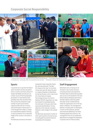Corporate Social Responsibility

                                                                                                                                10




                                                                                                                                 9



                                                                                                                     7


                                       8




                                                                                                                     8
     7: Standing by nation in hour of need –Allied Bank constructing houses in flood affected areas   8: 7th All Pakistan Allied Bank Golf Tournament
     9: Participation by all – female player of ABL’s inter-departmental cricket tournament   10: Allied Bank’s Employees Inter-Departmental Cricket tournament




 Sports                                                            renowned Cricket umpire Mr. Aleem                              Staff Engagement
                                                                   Dar, who was declared “The Best
 It would be fair to say that the field of                         ICC Umpire of the Year” for the third                          Allied Bank aims at having one of
 sports has been one key area which                                consecutive year. Mr. Aleem Dar who                            the best in class human resource,
 earns a country enormous amount of                                is a regular employee at Allied Bank                           consisting of youth and experience.
 respect worldwide and also acts as                                for the last 16 years, and is now on the                       The Bank owes its phenomenal growth
 a major source of forming favorable                               ICC’s Elite Panel of Umpires.                                  and success to the wonderful men and
 perception on international level –                               The Vintage & Classic Car Club of                              women whose exemplary work ethics,
 probably more than any other field.                               Pakistan (VCCCP) organized a car rally                         attitude towards collective growth
 The country has produced a large                                  from Karachi to Islamabad during                               and sheer sense of ownership has
 number of sports personalities,                                   the latter part of the year, which was                         made this organization one of the top
 majority of who still live in history                             sponsored by Allied Bank. The key                              banks in Pakistan. The management
 and record books of world sports. It                              objective of the rally was to project                          believes in looking after its employees
 is the thought that makes us realize                              Pakistan‘s softer image to the outside                         in terms of their physical, spiritual
 our responsibility towards investing                              world.                                                         and emotional wellbeing at all times.
 in sports promotion for an improved                               The Bank also sponsored a number of                            Following global best practices, the
 image of the country, in the years to                             other sporting events during the year,                         management has set up a dedicated
 come.                                                             including golf tournaments Karachi,                            department to engage the employees
 The Bank was honored as the world                                 Islamabad and Faisalabad.                                      in positive and fun-filled activities.


62
 