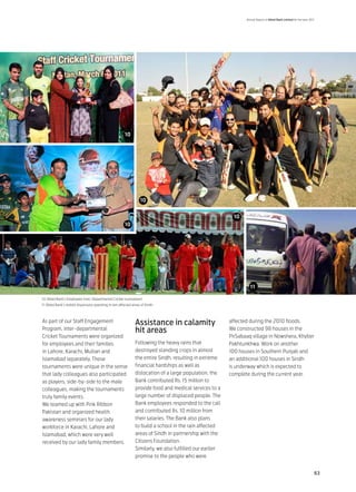 Annual Report of Allied Bank Limited for the year 2011




                                                         10




                                                                    10


                                                                                                             10
                                                         10




                                                                                                                    14
                                                                                                                    11

10: Allied Bank’s Employees Inter-Departmental Cricket tournament
11: Allied Bank’s mobile dispensary operating in rain affected areas of Sindh



As part of our Staff Engagement                                 Assistance in calamity                     affected during the 2010 floods.
Program, inter-departmental                                     hit areas                                  We constructed 98 houses in the
Cricket Tournaments were organized                                                                         PirSabaaq village in Nowshera, Khyber
for employees and their families                                Following the heavy rains that             Pakhtunkhwa. Work on another
in Lahore, Karachi, Multan and                                  destroyed standing crops in almost         100 houses in Southern Punjab and
Islamabad separately. These                                     the entire Sindh, resulting in extreme     an additional 100 houses in Sindh
tournaments were unique in the sense                            financial hardships as well as             is underway which is expected to
that lady colleagues also participated                          dislocation of a large population, the     complete during the current year.
as players, side-by-side to the male                            Bank contributed Rs. 15 million to
colleagues, making the tournaments                              provide food and medical services to a
truly family events.                                            large number of displaced people. The
We teamed up with Pink Ribbon                                   Bank employees responded to the call
Pakistan and organized health                                   and contributed Rs. 10 million from
awareness seminars for our lady                                 their salaries. The Bank also plans
workforce in Karachi, Lahore and                                to build a school in the rain affected
Islamabad, which were very well                                 areas of Sindh in partnership with the
received by our lady family members.                            Citizens Foundation.
                                                                Similarly, we also fulfilled our earlier
                                                                promise to the people who were


                                                                                                                                                                       63
 