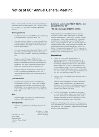 Notice of 66th Annual General Meeting


  Notice is hereby given that the 66th Annual General Meeting of          Statements under Section 160 (1) (b) of the Com-
  Allied Bank Limited will be held at Hotel Avari, Lahore on Tuesday,     panies Ordinance, 1984
  the 27th March, 2012 at 11:00 a.m. to transact the following
  business:                                                               ITEM NO 6: ISSUANCE OF BONUS SHARES

  Ordinary Business:
                                                                          The Board of Directors of Allied Bank Limited has proposed
  1.	    To confirm minutes of the Sixty Fifth Annual General Meeting     issuance of 10% bonus shares. In this regard, the Board has
         of Allied Bank Limited held on 16th March, 2011.                 proposed capitalization of a sum of Rs. 201,855,695/- (Rupees
                                                                          two hundred one million, eight hundred fifty five thousand six
  2.	    To receive, consider and adopt the Annual Audited Accounts       hundred ninety five only) residual balance of Share Premium
         of the Bank (consolidated and unconsolidated) for the year       Account and remaining amount of Rs. 658,455,225 (Rupees six
         ended December 31, 2011 together with the Directors’ and         hundred fifty eight million, four hundred fifty five thousand, two
         Auditors’ Reports thereon.                                       hundred twenty five only) from un-appropriated profits of the
                                                                          Bank for the issuance of bonus shares (B-8) in the proportion of
  3.	    To consider and approve Cash Dividend @ 25% (i.e. Rs. 2.50       one (01) share for every ten (10) shares and approve the following
         per share) as recommended by the Board of Directors in           resolution by way of Ordinary Resolution:
         addition to Interim Dividend of 25% already paid for the year
         2011.                                                            Resolved that:
                                                                          a)	   A sum of Rs. 201,855,695/- residual balance of
  4.	    To appoint Auditors for the year 2012 and fix their
                                                                                shares premium account and remaining amount of Rs.
         remuneration. Both the retiring Auditors M/s KPMG Taseer
                                                                                658,455,225/- from un-appropriated profits of the Bank
         Hadi & Co. Chartered Accountants and M/s Ernst & Young
                                                                                be capitalized and applied for the issuance of 86,031,092
         Ford Rhodes Sidat Hyder, Chartered Accountants being
                                                                                Ordinary shares of Rs. 10/- each in the proportion of one
         eligible have offered themselves for reappointment.
                                                                                (01) ordinary share for every ten (10) Ordinary Shares held,
                                                                                allotted as fully paid-up Bonus Shares to the members of the
  5.	    To appoint and fix the remuneration of auditors for audit
                                                                                Bank whose names appear on the Register of Members of the
         of Bank’s Bahrain Branch for the year 2012. M/s Ernst &
                                                                                Bank as at close of business on March 20, 2012.
         Young, Bahrain being eligible have offered themselves for
         appointment.
                                                                          b)	   The bonus shares shall rank pari passu in all respects with the
                                                                                existing shares.
  Special Business:
  6.	    To consider and approve issuance of Bonus Shares by              c)	   The bonus shares entitlement in fraction be consolidated
         utilizing residual balance of Rs. 201,855,695/- available              into whole shares and the Company Secretary is hereby
         in share premium account and remaining amount of Rs.                   authorize to sell the same in the Stock Market and proceeds
         658,455,225/- from un-appropriated profits of the Bank,                when realized be given to a charitable institution with the
         in the proportion of one (01) share for every ten (10) shares          consent of the Chief Executive Officer.
         held i.e. 10%.
                                                                          d)	 The CEO and the Company Secretary of the Bank be and
  Note:                                                                       are hereby authorized and empowered to give effect to this
                                                                              resolution and to do or cause to be done all acts, deeds
  	      Statements under section 160 (1) (b) of the Companies                and things that may be necessary or required for issuance,
         Ordinance, 1984 is appended below.                                   allotment and distribution of Bonus Shares (B-8).”

  Other Business:                                                         The Directors of the Company have no interest in the property or
                                                                          profits of the Bank other than that as holders of ordinary shares in
  7.	    To transact any other business with the permission of the
                                                                          the capital of the Bank and dividends, if any declared by the Bank
         Chair.
                                                                          according to their shareholding.

                                                  By Order of the Board
     	                                               Muhammad Raffat
     Date: March 05, 2012	                         Company Secretary
     Place: Lahore
     Registered Office:
     8-Kashmir /Egerton Road,
     Lahore.		




64
 