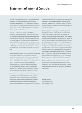 Annual Report of Allied Bank Limited for the year 2011




Statement of Internal Controls


The Bank’s management is responsible to establish and maintain          may become inadequate because of changes in conditions or that
an adequate and effective system of internal controls and               the degree of compliance with the policies or procedures may
procedures. The management is also responsible for evaluating           deteriorate. However, control activities are ongoing process that
the effectiveness of the bank’s internal control system that covers     includes identification, evaluation and management of significant
material matters by identifying control objective and reviewing         risks faced by the Bank.
significant policies and procedures.
                                                                        Recognizing it to be an ongoing process, the Management of
The scope of Audit and Risk Review Group (A & RRG),                     Allied Bank has adopted an internationally accepted Internal
independent from line management, inter-alia includes, review           Control COSO Framework, in accordance with guidelines on
and assessment of the adequacy and effectiveness of the control         Internal Controls from the State Bank of Pakistan. Allied Bank has
activities across the Bank as well as to ensure implementation of       completed the first four stages of the internal control program as
and compliance with all the prescribed policies and procedures.         per these guidelines, which include mapping and documentation
All significant and material findings of the internal audit reviews     of AS-IS processes and controls in the form of detailed process
are reported to the Audit Committee of the Board of Directors. The      flow charts, identification of gaps and requisite recommendations,
Audit Committee actively monitors implementations to ensure             development of remediation plans and management testing
that identified risks are mitigated to safeguard the interest of the    plans. In addition, the management testing framework and entity
Bank.                                                                   selection criteria have also been developed for ensuring an on-
                                                                        going operating effectiveness of the key controls. Currently the
Operations Group is entrusted with the responsibility of expediting     Bank is in the phase of implementing the management testing
rectification of irregularities and control lapses in branches’         plans and project initiatives, as planned. This will be followed by
operations and various controlling offices pointed out through          quality assurance and validation of the initiatives completed.
audit reviews. Vigorous efforts are made by Operations Group to
improve the Control Environment at grass root level by continuous       The Board of Directors being ultimately responsible for the
review & streamlining of procedures to prevent & rectify                internal control system endorses the management evaluation
control lapses as well as imparting training at various levels.         and efforts to adopt above mentioned internationally accepted
The Compliance Group, through its regional offices, ensures             standards in improving controls and processes to ensure better
adherence to the regulatory requirements and Bank’s internal            risk mitigation.
policies and procedures, with specific emphasis on KYC/AML.


The Bank’s internal control system has been designed to provide
reasonable assurance to the Bank’s management and Board
of Directors. All Internal Control Systems, no matter how well
designed, have inherent limitations that they may not entirely          Khalid A. Sherwani
eliminate misstatements. Also projections of evaluation of              Chief Executive Officer
effectiveness to future periods are subject to the risk that controls   Date: February 14, 2012




                                                                                                                                                              69
 