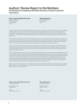 Auditors’ Review Report to the Members
 On Statement of Compliance With Best Practices of Code of Corporate
 Governance


 ERNST & YOUNG FORD RHODES SIDAT HYDER                                    KPMG TASEER HADI & Co.
 Chartered Accountants                                                    Chartered Accountants
 Mall View Building                                                       53-L, Gulberg III
 4 – Bank Square                                                          Lahore
 Lahore




 We have reviewed the Statement of Compliance with the best practices (the “Statement”) contained in the Code of Corporate Governance
 prepared by the Board of Directors of Allied Bank Limited (the Bank) to comply with RegulationG-1 of the Prudential Regulations for
 Corporate/Commercial Banking issued by the State Bank of Pakistan, Listing Regulation No. 35 of the Karachi Stock Exchange, Listing
 Regulation No. 35 of the Lahore Stock Exchange and Chapter XI of the Listing Regulations of the Islamabad Stock Exchange, where the
 Bank is listed.

 The responsibility for compliance with the Code of Corporate Governance is that of the Board of Directors of the Bank. Our responsibility
 is to review, to the extent where such compliance can be objectively verified, whether the Statement of Compliance reflects the status of
 the Bank’s compliance with the provisions of the Code of Corporate Governance and report if it does not. A review is limited primarily to
 inquiries of the Bank’s personnel and review of various documents prepared by the Bank to comply with the Code.

 As part of our audit of financial statements we are required to obtain an understanding of the accounting and internal control systems
 sufficient to plan the audit and develop an effective audit approach. We are not required to consider whether the Board’s statement on
 internal control covers all risks and controls, or to form an opinion on the effectiveness of such internal controls, the Bank’s corporate
 governance procedures and risks.

 Further, Listing Regulations of Karachi, Lahore and Islamabad Stock Exchanges require the Bank to place before the Board of Directors for
 their consideration and approval related party transactions, distinguishing between transactions carried out on terms equivalent to those
 that prevail in arm’s length transactions and transactions which are not executed at arm’s length price while recording proper justification
 for using such alternate pricing mechanism. Further, all such transactions are also required to be separately placed before the audit
 committee. We are only required and have ensured compliance of requirement to the extent of approval of related party transactions
 by the Board of Directors and placement of such transactions before the audit committee. We have not carried out any procedures to
 determine whether the related party transactions were undertaken at arm’s length price or not.

 Based on our review, nothing has come to our attention, which causes us to believe that the Statement does not appropriately reflect the
 Bank’s compliance, in all material respects, with the best practices contained in the Code of Corporate Governance as applicable to the
 Bank for the year ended 31 December 2011.




 ERNST & YOUNG FORD RHODES SIDAT HYDER                                    KPMG TASEER HADI & Co.
 Chartered Accountants                                                    Chartered Accountants

 Engagement Partner:                                                      Engagement Partner:
 Naseem Akbar                                                             Kamran I. Yousafi

 Lahore                                                                   Lahore
 Date: February 14, 2012                                                  Date: February 14, 2012




70
 