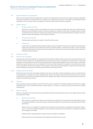 Annual Report of Allied Bank Limited for the year 2011 | Financial Statements

Notes to the Unconsolidated Financial Statements
for the year ended December 31, 2011



5.13	     Dividend distribution and appropriations	
	         Bonus and cash dividend and other appropriations (except for the appropriations required by law), declared / approved subsequent
          to the date of statement of financial position are considered as non-adjusting event and are not recorded in unconsolidated financial
          statements of the current year. These are recognized in the period in which these are declared / approved.	

5.14	     Foreign currencies	
	         a)	        Foreign currency transactions	
		                   Transactions in foreign currencies are translated into rupees at the foreign exchange rates ruling on the transaction date.
                     Monetary assets and liabilities in foreign currencies are expressed in rupee terms at the rates of exchange ruling on the date
                     of statement of financial position. Foreign bills purchased are valued at spot rate and forward foreign exchange contracts are
                     valued at forward rates applicable to their respective maturities.
	
	         b) 	       Translation gains and losses	
		                   Translation gains and losses are included in the profit and loss account.	
	
	 c) 	               Commitments	
	         	          Commitments for outstanding forward foreign exchange contracts disclosed in these financial statements are translated at
                     forward rates applicable to their respective maturities. Contingent liabilities / commitments for letters of credit and letters
                     of guarantee denominated in foreign currencies are expressed in rupee terms at the rates of exchange ruling on the date of
                     statement of financial position.	

5.15	     Financial instruments	
5.15.1	   Financial assets and liabilities	
	         Financial assets and financial liabilities are recognised at the time when the Bank becomes a party to the contractual provision of the
          instrument. Financial assets are de-recognised when the contractual right to future cash flows from the asset expires or is transferred
          along with the risk and reward of the asset. Financial liabilities are de-recognised when obligation specific in the contract is discharged,
          cancelled or expired. Any gain or loss on de-recognition of the financial asset and liability is recognised in the profit and loss account
          of the current period. The particular recognition and subsequent measurement methods adopted for significant financial assets and
          financial liabilities are disclosed in the individual policy statements associated with them.	

5.15.2	   Derivative financial instruments	
	         Derivative financial instruments are initially recognized at fair value on the date on which the derivative contract is entered into and
          are subsequently re–measured at fair value using appropriate valuation techniques. All derivative financial instruments are carried as
          assets when fair value is positive and liabilities when fair value is negative. Any change in the fair value of derivative financial instruments
          is taken to the profit and loss account.	

5.16	     Off setting	
	         Financial assets and financial liabilities are set off and the net amount is reported in the financial statements when there is a legally
          enforceable right to set off and the Bank intends to either settle on a net basis, or to realize the assets and to settle the liabilities
          simultaneously.	

5.17	     Revenue recognition	
	         Revenue is recognized to the extent that the economic benefits will flow to the Bank and the revenue can be reliably measured. These
          are recognised as follows:	

	         a)	        Advances and investments	
		                   Mark-up/return on regular loans / advances and investments is recognized on a time proportion basis. Where debt securities
                     are purchased at premium or discount, the same is amortized through the profit and loss account using the effective interest
                     rate method.	

		                   Interest or mark-up recoverable on classified loans and advances and investments is recognized on receipt basis. Interest /
                     return / mark-up on classified rescheduled / restructured loans and advances and investments is recognized as permitted
                     by the regulations of the SBP.	

		                   Dividend income is recognized when the right to receive the dividend is established.	
	
		                   Gains and losses on sale of investments are recognized in the profit and loss account.	
	



                                                                                                                                                                     87
 