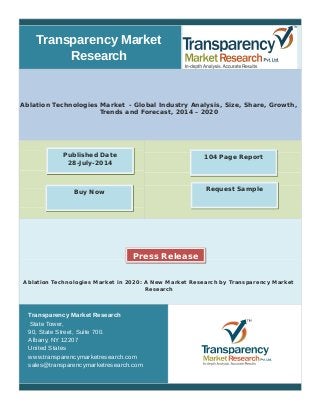 Transparency Market 
Research 
Ablation Technologies Market - Global Industry Analysis, Size, Share, Growth, 
Trends and Forecast, 2014 – 2020 
Published Date 104 Page Report 
28-July-2014 
Buy Now Request Sample 
Press Release 
Ablation Technologies Market in 2020: A New Market Research by Transparency Market 
Research 
Transparency Market Research 
State Tower, 
90, State Street, Suite 700. 
Albany, NY 12207 
United States 
www.transparencymarketresearch.com 
sales@transparencymarketresearch.com 
 