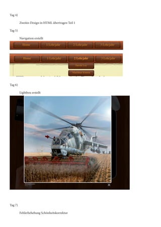 Tag 4)
	
	
Zweites Design in HTML übertragen Teil 1
Tag 5)
	
	
Navigation erstellt

Tag 6)
	
	
Lightbox erstellt

Tag 7)
	
	
Fehlerbehebung Schönheitskorrektur

 