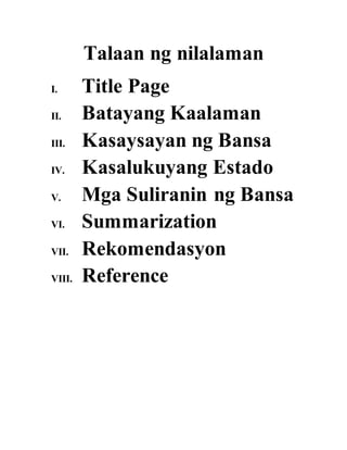 Talaan ng nilalaman
I. Title Page
II. Batayang Kaalaman
III. Kasaysayan ng Bansa
IV. Kasalukuyang Estado
V. Mga Suliranin ng Bansa
VI. Summarization
VII. Rekomendasyon
VIII. Reference
 