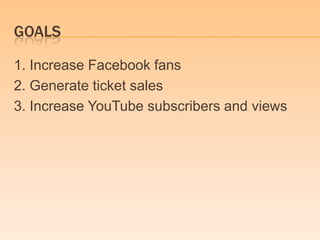 GOALS

1. Increase Facebook fans
2. Generate ticket sales
3. Increase YouTube subscribers and views
 