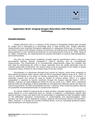 Application Brief: Imaging Oxygen Saturation with Photoacoustic
                                  Technology



Executive Summary


        Oxygen saturation (sO2) is a measure of the amount of hemoglobin binding sites occupied
by oxygen and is expressed as a percentage value of total binding sites. Oxygen saturation
measurements have important therapeutic applications in widespread clinical use. In humans, low
sO2 levels in tissues could indicate a hypoxic environment, permitting tumor proliferation, inhibiting
tissue perfusion or even indicating the presence of necrotizing fasciitis (Lima et al., 2009; Wang et
al., 2004). Furthermore, sO2 measurements can provide information on anemia, fetal development,
and ischemia/stroke.

       The main sO2 measurement modalities currently used for quantification within a tissue are
pimonidazole staining, glucose transporter-1 (Glut-1) staining, and O2 microelectrode
measurements. The invasiveness of O2 microelectrode measurements makes this modality less
than ideal for determining sO2 within a tissue, especially since the needle electrodes must be
inserted subdermally Furthermore, the hypoxic tissue must be accessible to the needle to assess
oxygenation status, limiting its use to tissues close to the skin surface.

        Pimonidazole is a reductively activated drug marker for hypoxia, which binds covalently to
thiol-containing proteins within hypoxic cells and forms intracellular adducts (Coer et al., 2007). It
must be administered to the tissue of interest prospectively (~16 hours prior to excision), is
extremely invasive and cannot be used on studies of archival tissues. Glut-1 is a protein
upregulated in response to hypoxic conditions through the hypoxia inducible factor-1 (HIF-1)
pathway, making it an ideal endogenous marker for low sO2 (Coer et al., 2007). Glut-1 expression
staining holds the advantage of being detectable on retrospectively-obtained tissues and does not
require drug-binding. For both pimonidazole and Glut-1 staining, areas containing positive staining
are quantified immunohistochemically on excised tissue sections.

       An indirect method of measuring sO2 is pulse oximetry, whereby readings are recorded by a
sensor placed on a thin anatomical point (ie. earlobe or fingertip). A photosensor detects light
passing through a tissue and determines the percentage of oxygenated to total hemoglobin based
on the differential absorption characteristics of oxyhemoglobin and deoxyhemoglobin. Pulse
oximetry has been used for diagnosing cyanosis, dyspnea and tachypnea (Schutz and Saunders.,
2001). However, it is limited by accuracy-inhibiting factors, such as; decreased peripheral pulses,
body temperature and blood pressure.




Application Brief: Imaging sO2 with Photoacoustic Technology                                          1
January 2011                                                                                    Ver 1.3
 
