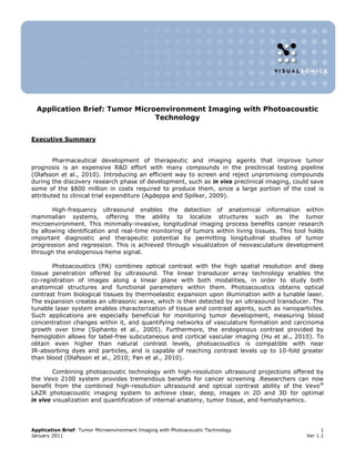 Application Brief: Tumor Microenvironment Imaging with Photoacoustic
                                Technology


Executive Summary


        Pharmaceutical development of therapeutic and imaging agents that improve tumor
prognosis is an expensive R&D effort with many compounds in the preclinical testing pipeline
(Olafsson et al., 2010). Introducing an efficient way to screen and reject unpromising compounds
during the discovery research phase of development, such as in vivo preclinical imaging, could save
some of the $800 million in costs required to produce them, since a large portion of the cost is
attributed to clinical trial expenditure (Agdeppa and Spilker, 2009).

       High-frequency ultrasound enables the detection of anatomical information within
mammalian systems, offering the ability to localize structures such as the tumor
microenvironment. This minimally-invasive, longitudinal imaging process benefits cancer research
by allowing identification and real-time monitoring of tumors within living tissues. This tool holds
important diagnostic and therapeutic potential by permitting longitudinal studies of tumor
progression and regression. This is achieved through visualization of neovasculature development
through the endogenous heme signal.

       Photoacoustics (PA) combines optical contrast with the high spatial resolution and deep
tissue penetration offered by ultrasound. The linear transducer array technology enables the
co-registration of images along a linear plane with both modalities, in order to study both
anatomical structures and functional parameters within them. Photoacoustics obtains optical
contrast from biological tissues by thermoelastic expansion upon illumination with a tunable laser.
The expansion creates an ultrasonic wave, which is then detected by an ultrasound transducer. The
tunable laser system enables characterization of tissue and contrast agents, such as nanoparticles.
Such applications are especially beneficial for monitoring tumor development, measuring blood
concentration changes within it, and quantifying networks of vasculature formation and carcinoma
growth over time (Siphanto et al., 2005). Furthermore, the endogenous contrast provided by
hemoglobin allows for label-free subcutaneous and cortical vascular imaging (Hu et al., 2010). To
obtain even higher than natural contrast levels, photoacoustics is compatible with near
IR-absorbing dyes and particles, and is capable of reaching contrast levels up to 10-fold greater
than blood (Olafsson et al., 2010; Pan et al., 2010).

        Combining photoacoustic technology with high-resolution ultrasound projections offered by
the Vevo 2100 system provides tremendous benefits for cancer screening .Researchers can now
benefit from the combined high-resolution ultrasound and optical contrast ability of the Vevo®
LAZR photoacoustic imaging system to achieve clear, deep, images in 2D and 3D for optimal
in vivo visualization and quantification of internal anatomy, tumor tissue, and hemodynamics.




Application Brief: Tumor Microenvironment Imaging with Photoacoustic Technology                     1
January 2011                                                                                  Ver 1.1
 