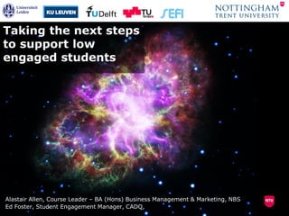 Taking the next steps
to support low
engaged students
Alastair Allen, Course Leader – BA (Hons) Business Management & Marketing, NBS
Ed Foster, Student Engagement Manager, CADQ,
 