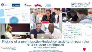 Piloting of a pre-induction/induction activity through the
NTU Student Dashboard
Ed Foster, Rebecca Siddle
ABLE Project 2015-1-BE-EPPKA3-PI-FORWARD
STELA Project: 562167-EPP-1-2015-1-BE-EPPKA3-PI-FORWARD
 