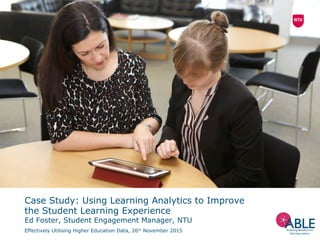 Case Study: Using Learning Analytics to Improve
the Student Learning Experience
Ed Foster, Student Engagement Manager, NTU
Effectively Utilising Higher Education Data, 26th November 2015
 
