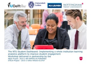 The NTU Student Dashboard: Implementing a whole institution learning
analytics platform to improve student engagement
Workshop delivered in partnership by the
ABLE Project 2015-1-BE-EPPKA3-PI-FORWARD
STELA Project - 2015-1-UK01-KA203-013767
 