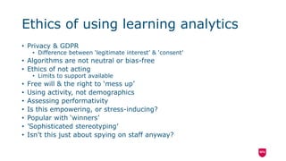 Ethics of using learning analytics
• Privacy & GDPR
• Difference between ‘legitimate interest’ & ‘consent’
• Algorithms are not neutral or bias-free
• Ethics of not acting
• Limits to support available
• Free will & the right to ‘mess up’
• Using activity, not demographics
• Assessing performativity
• Is this empowering, or stress-inducing?
• Popular with ‘winners’
• ’Sophisticated stereotyping’
• Isn’t this just about spying on staff anyway?
 