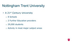 • A 21st Century University
o 8 Schools
o 2 Further Education providers
o 29,000 students
o Activity in most major subject areas
Nottingham Trent University
 