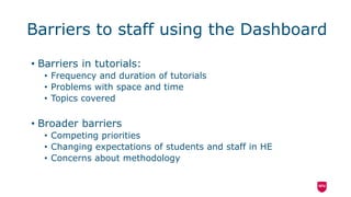 Barriers to staff using the Dashboard
• Barriers in tutorials:
• Frequency and duration of tutorials
• Problems with space and time
• Topics covered
• Broader barriers
• Competing priorities
• Changing expectations of students and staff in HE
• Concerns about methodology
 