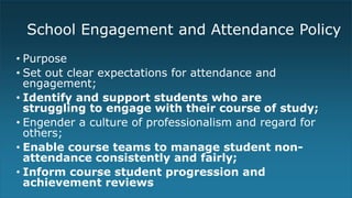 School Engagement and Attendance Policy
• Purpose
• Set out clear expectations for attendance and
engagement;
• Identify and support students who are
struggling to engage with their course of study;
• Engender a culture of professionalism and regard for
others;
• Enable course teams to manage student non-
attendance consistently and fairly;
• Inform course student progression and
achievement reviews
 