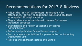 Recommendations for 2017-8 Reviews
• Adjust the ‘at risk’ parameters to include <50
attendance, ‘partial’ engagement, NECs and students
who applied through clearing
• Flag students who transferred courses for course
induction purposes
• Standardise the follow up actions by course
administrators
• Refine and publicise School based support
• Set out clear expectations for personal tutors including
Dashboard use.
• Roll out the approach across the School
 