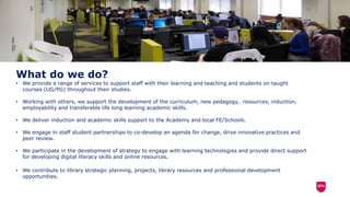 What do we do?
• We provide a range of services to support staff with their learning and teaching and students on taught
courses (UG/PG) throughout their studies.
• Working with others, we support the development of the curriculum, new pedagogy, resources, induction,
employability and transferable life long learning academic skills.
• We deliver induction and academic skills support to the Academy and local FE/Schools.
• We engage in staff student partnerships to co-develop an agenda for change, drive innovative practices and
peer review.
• We participate in the development of strategy to engage with learning technologies and provide direct support
for developing digital literacy skills and online resources.
• We contribute to library strategic planning, projects, library resources and professional development
opportunities.
 