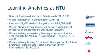 Learning Analytics at NTU
• Student Dashboard pilot with Solutionpath (2013-14)
• Whole institutional implementation (2014-15)
• Last year 28,486 students logged in, as did 2,597 staff
• We can show a strong association between engagement
measured in the Dashboard and student success
• We are actively researching learning analytics in the first
year through the ABLE & STELA Erasmus+ Projects (2015-
2018)
• We are actively looking for an institutional partner for future
Erasmus+ research into learning analytics-driven
interventions (2018-2021)
 