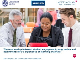 The relationship between student engagement, progression and
attainment: NTU’s experience of learning analytics
ABLE Project 2015-1-BE-EPPKA3-PI-FORWARD
 