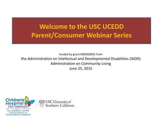 Welcome to the USC UCEDD
Parent/Consumer Webinar Series
funded by grant #90DD0695 from
the Administration on Intellectual and Developmental Disabilities (AIDD)
Administration on Community Living
June 25, 2015
 