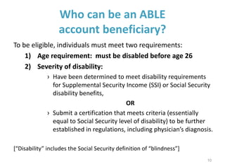 Who can be an ABLE
account beneficiary?
To be eligible, individuals must meet two requirements:
1) Age requirement: must be disabled before age 26
2) Severity of disability:
› Have been determined to meet disability requirements
for Supplemental Security Income (SSI) or Social Security
disability benefits,
OR
› Submit a certification that meets criteria (essentially
equal to Social Security level of disability) to be further
established in regulations, including physician’s diagnosis.
[“Disability” includes the Social Security definition of “blindness”]
10
 